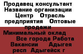 Продавец-консультант › Название организации ­ Центр › Отрасль предприятия ­ Оптовые продажи › Минимальный оклад ­ 20 000 - Все города Работа » Вакансии   . Адыгея респ.,Адыгейск г.